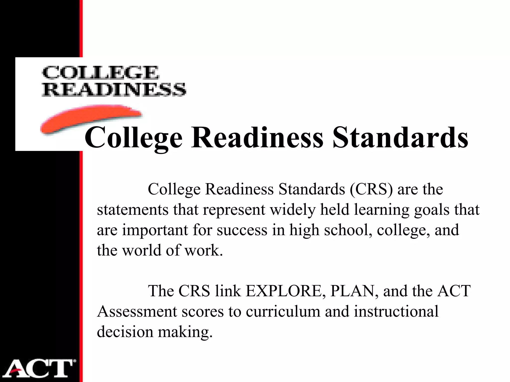 College Readiness Standards (CRS) are the statements that represent widely held learning goals that are important for success in high school, college, and the world of work.  The CRS link EXPLORE, PLAN, and the ACT Assessment scores to curriculum and instructional decision making. College Readiness Standards 