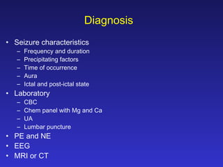 Diagnosis
• Seizure characteristics
–
–
–
–
–

Frequency and duration
Precipitating factors
Time of occurrence
Aura
Ictal and post-ictal state

• Laboratory
–
–
–
–

CBC
Chem panel with Mg and Ca
UA
Lumbar puncture

• PE and NE
• EEG
• MRI or CT

 