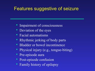 Features suggestive of seizure










Impairment of consciousness
Deviation of the eyes
Facial automatisms
Rhythmic jerking of body parts
Bladder or bowel incontinence
Physical injury (e.g., tongue-biting)
Pre-episode aura
Post-episode confusion
Family history of epilepsy

 