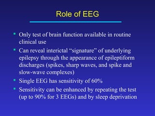 Role of EEG
 Only test of brain function available in routine
clinical use
 Can reveal interictal “signature” of underlying
epilepsy through the appearance of epileptiform
discharges (spikes, sharp waves, and spike and
slow-wave complexes)
 Single EEG has sensitivity of 60%
 Sensitivity can be enhanced by repeating the test
(up to 90% for 3 EEGs) and by sleep deprivation

 