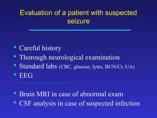 Evaluation of a patient with suspected
seizure






Careful history
Thorough neurological examination
Standard labs (CBC, glucose, lytes, BUN/Cr, UA)
EEG

 Brain MRI in case of abnormal exam
 CSF analysis in case of suspected infection

 