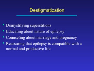 Destigmatization





Demystifying superstitions
Educating about nature of epilepsy
Counseling about marriage and pregnancy
Reassuring that epilepsy is compatible with a
normal and productive life

 