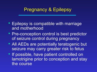 Pregnancy & Epilepsy
 Epilepsy is compatible with marriage
and motherhood
 Pre-conception control is best predictor
of seizure control during pregnancy
 All AEDs are potentially teratogenic but
seizure may carry greater risk to fetus
 If possible, have patient controlled on
lamotrigine prior to conception and stay
the course

 