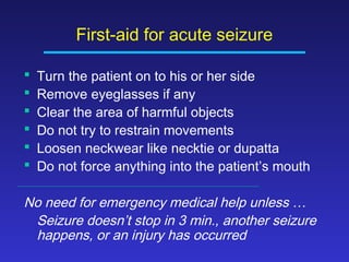 First-aid for acute seizure







Turn the patient on to his or her side
Remove eyeglasses if any
Clear the area of harmful objects
Do not try to restrain movements
Loosen neckwear like necktie or dupatta
Do not force anything into the patient’s mouth

No need for emergency medical help unless …
Seizure doesn’t stop in 3 min., another seizure
happens, or an injury has occurred

 