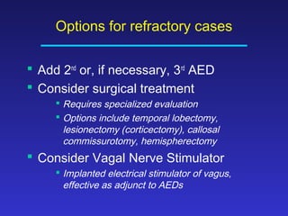 Options for refractory cases
 Add 2nd or, if necessary, 3rd AED
 Consider surgical treatment
 Requires specialized evaluation
 Options include temporal lobectomy,
lesionectomy (corticectomy), callosal
commissurotomy, hemispherectomy

 Consider Vagal Nerve Stimulator
 Implanted electrical stimulator of vagus,
effective as adjunct to AEDs

 