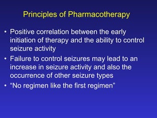 Principles of Pharmacotherapy
• Positive correlation between the early
initiation of therapy and the ability to control
seizure activity
• Failure to control seizures may lead to an
increase in seizure activity and also the
occurrence of other seizure types
• “No regimen like the first regimen”

 