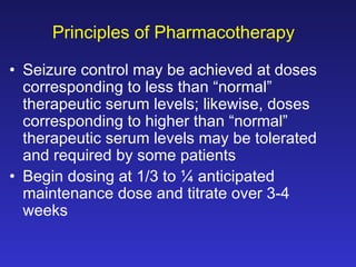 Principles of Pharmacotherapy
• Seizure control may be achieved at doses
corresponding to less than “normal”
therapeutic serum levels; likewise, doses
corresponding to higher than “normal”
therapeutic serum levels may be tolerated
and required by some patients
• Begin dosing at 1/3 to ¼ anticipated
maintenance dose and titrate over 3-4
weeks

 