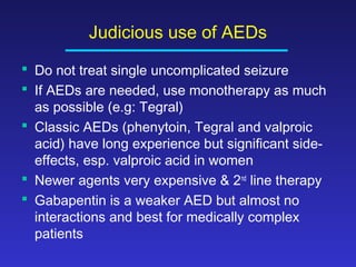 Judicious use of AEDs
 Do not treat single uncomplicated seizure
 If AEDs are needed, use monotherapy as much
as possible (e.g: Tegral)
 Classic AEDs (phenytoin, Tegral and valproic
acid) have long experience but significant sideeffects, esp. valproic acid in women
 Newer agents very expensive & 2nd line therapy
 Gabapentin is a weaker AED but almost no
interactions and best for medically complex
patients

 