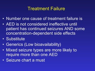 Treatment Failure
• Number one cause of treatment failure is
• AED is not considered ineffective until
patient has continued seizures AND some
concentration-dependent side effects
• Substitute
• Generics (Low bioavailability)
• Mixed seizure types are more likely to
require more than one AED
• Seizure chart a must

 