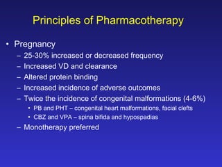 Principles of Pharmacotherapy
• Pregnancy
–
–
–
–
–

25-30% increased or decreased frequency
Increased VD and clearance
Altered protein binding
Increased incidence of adverse outcomes
Twice the incidence of congenital malformations (4-6%)
• PB and PHT – congenital heart malformations, facial clefts
• CBZ and VPA – spina bifida and hypospadias

– Monotherapy preferred

 