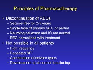 Principles of Pharmacotherapy
• Discontinuation of AEDs
–
–
–
–

Seizure-free for 2-5 years
Single type of primary GTC or partial
Neurological exam and IQ are normal
EEG normalized with treatment

–
–
–
–

High frequency
Repeated SE
Combination of seizure types
Development of abnormal functioning

• Not possible in all patients

 