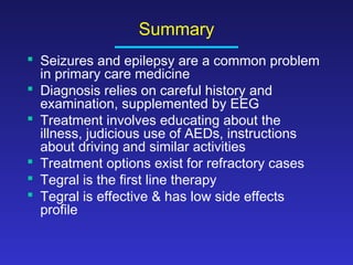Summary
 Seizures and epilepsy are a common problem
in primary care medicine
 Diagnosis relies on careful history and
examination, supplemented by EEG
 Treatment involves educating about the
illness, judicious use of AEDs, instructions
about driving and similar activities
 Treatment options exist for refractory cases
 Tegral is the first line therapy
 Tegral is effective & has low side effects
profile

 