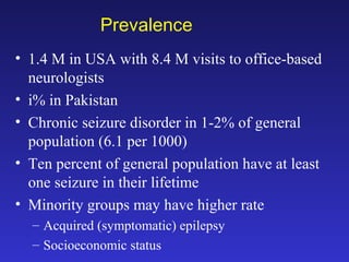 Prevalence
• 1.4 M in USA with 8.4 M visits to office-based
neurologists
• i% in Pakistan
• Chronic seizure disorder in 1-2% of general
population (6.1 per 1000)
• Ten percent of general population have at least
one seizure in their lifetime
• Minority groups may have higher rate
– Acquired (symptomatic) epilepsy
– Socioeconomic status

 