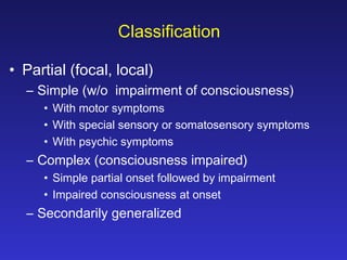 Classification
• Partial (focal, local)
– Simple (w/o impairment of consciousness)
• With motor symptoms
• With special sensory or somatosensory symptoms
• With psychic symptoms

– Complex (consciousness impaired)
• Simple partial onset followed by impairment
• Impaired consciousness at onset

– Secondarily generalized

 