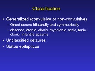 Classification
• Generalized (convulsive or non-convulsive)
– Onset occurs bilaterally and symmetrically
– absence, atonic, clonic, myoclonic, tonic, tonicclonic, infantile spasms

• Unclassified seizures
• Status epilepticus

 