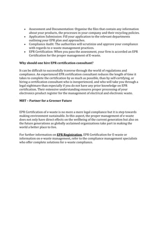 • Assessment and Documentation: Organise the files that contain any information
about your products, the processes in your company and their recycling policies.
• Application Submission: Fill your application to the relevant departments
outlining your EPR plan and approaches.
• Compliance Audit: The authorities will scrutinize and approve your compliance
with regards to e-waste management practices.
• EPR Certification: When you pass the assessment, your firm is accorded an EPR
Certification for the proper management of E-waste.
Why should one hire EPR certification consultant?
It can be difficult to successfully traverse through the world of regulations and
compliance. An experienced EPR certification consultant reduces the length of time it
takes to complete the certification by as much as possible, than by self-certifying, or
hiring a certification consultant who is inexperienced, and who will take you through a
legal nightmare than especially if you do not have any prior knowledge on EPR
certification. Their extensive understanding ensures proper processing of your
electronics product register for the management of electrical and electronic waste.
MBT – Partner for a Greener Future
EPR Certification of e-waste is no more a mere legal compliance but it is step towards
making environment sustainable. In this aspect, the proper management of e-waste
does not only have direct effects on the wellbeing of the current generation but also on
the future generations as globally acclaimed organizations take part in making the
world a better place to live.
For further information on EPR Registration, EPR Certification for E-waste or
information on e-waste management, refer to the compliance management specialists
who offer complete solutions for e-waste compliance.
 