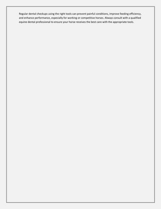 Regular dental checkups using the right tools can prevent painful conditions, improve feeding efficiency,
and enhance performance, especially for working or competitive horses. Always consult with a qualified
equine dental professional to ensure your horse receives the best care with the appropriate tools.
 