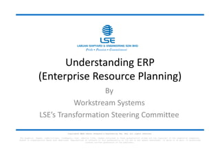 Understanding ERP
(Enterprise Resource Planning)
By
Workstream Systems
LSE’s Transformation Steering Committee
Pride • Passion • Commitment
Copyright© 2023 Labuan Shipyard & Engineering Sdn. Bhd. All rights reserved.
The graphics, images, symbols/logos, trademarks, text, website links, themes contained in these presentation slides are the copyright of the respective companies,
bodies or organisations where ever mentioned. Reproduction of contents in this presentation or its use in any manner whatsoever, in whole or in part, is prohibited
without written permission of the publisher.
 
