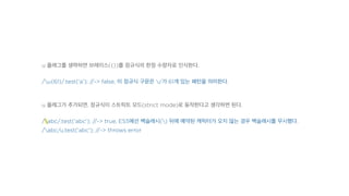 u 플래그를 생략하면 브레이스({})를 정규식의 한정 수량자로 인식한다.
/u{61}/.test('a'); //-> false, 이 정규식 구문은 'u'가 61개 있는 패턴을 의미한다.
u 플래그가 추가되면, 정규식이 스트릭트 모드(strict mode)로 동작한다고 생각하면 된다.
/abc/.test('abc'); //-> true, ES5에선 백슬래시() 뒤에 예약된 캐릭터가 오지 않는 경우 백슬래시를 무시했다.
/abc/u.test('abc'); //-> throws error
 