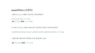 quantiﬁers (수량자)
u 플래그는 astral 심볼도 한 글자로 가정해 매칭한다.
/a{2}/.test('aa'); //-> true
/!{2}/.test('!!'); //-> false
ES5에서 위 코드는 실제로 아래와 같이 서로게이트 페어로 나뉘어져 동작한다.
/uD83DuDCA9{2}/.test('uD83DuDCA9uD83DuDCA9'); //-> false
u 플래그를 사용한다면 아래처럼 의도한 결과를 볼 수 있다.
/!{2}/u.test('!!'); //-> true
 