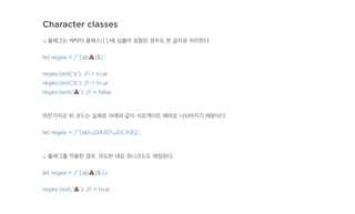 Character classes
u 플래그는 캐릭터 클래스([])에 심볼이 포함된 경우도 한 글자로 처리한다.
let regex = /^[ab!]$/;
regex.test('a'); //-> true
regex.test('b'); //-> true
regex.test('!'); //-> false
마찬가지로 위 코드는 실제로 아래와 같이 서로게이트 페어로 나뉘어지기 때문이다.
let regex = /^[abuD83DuDCA9]/;
u 플래그를 적용한 경우, 의도한 대로 유니코드도 매칭된다.
let regex = /^[ab!]$/u;
regex.test('!'); //-> true
 