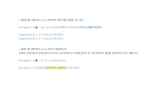 u 플래그를 사용하면 astral 캐릭터로 레인지를 표현할 수도 있다.
let regex = /[!-"]/u; // U+1F4A9 부터 U+1F4AB 까지의 심볼을 매칭한다.
regex.test('#'); //-> true (U+1F4AA)
regex.test('$'); //-> true (U+1F4AC)
u 플래그를 생략하면 range 에러가 발생하는데,
실제로 아래처럼 첫 번째 글자의 마지막 서로게이트와 두 번째 글자의 첫 서로게이트의 범위를 설정하려고 하기 때문이다.
let regex = /[!-"]/; //-> throws error
let regex = /[uD83DuDCA9-uD83DuDCAB]/;
 