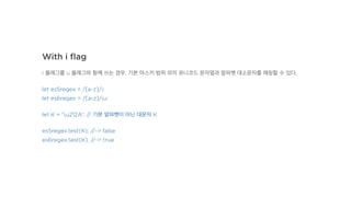 With i ﬂag
i 플래그를 u 플래그와 함께 쓰는 경우, 기본 아스키 범위 외의 유니코드 문자열과 알파벳 대소문자를 매칭할 수 있다.
let es5regex = /[a-z]/i;
let es6regex = /[a-z]/iu;
let K = 'u212A'; // 기본 알파벳이 아닌 대문자 K
es5regex.test(K); //-> false
es6regex.test(K); //-> true
 