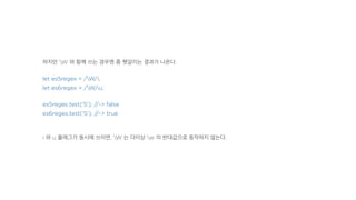 하지만 W 와 함께 쓰는 경우엔 좀 헷갈리는 결과가 나온다.
let es5regex = /W/i;
let es6regex = /W/iu;
es5regex.test('S'); //-> false
es6regex.test('S'); //-> true
i 와 u 플래그가 동시에 쓰이면, W 는 더이상 w 의 반대값으로 동작하지 않는다.
 