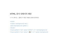 HTML 문서 내에서의 패턴
HTML에서는 u 플래그가 항상 적용된 상태로 동작한다.
<style>
:invalid { background: red; }
:valid {background: green; }
</style>
<input pattern="a.b" value="aXXb"> //-> red background
<input pattern="a.b" value="a!b"> //-> green background
 