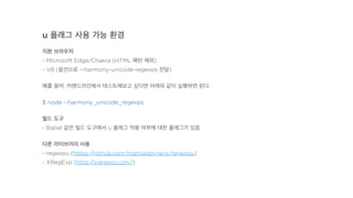 u 플래그 사용 가능 환경
지원 브라우저
- Microsoft Edge/Chakra (HTML 패턴 제외)
- V8 (옵션으로 --harmony-unicode-regexps 전달)
예를 들어, 커맨드라인에서 테스트해보고 싶다면 아래와 같이 실행하면 된다.
$ node --harmony_unicode_regexps
빌드 도구
- Babel 같은 빌드 도구에서 u 플래그 적용 여부에 대한 플래그가 있음
다른 라이브러리 사용
- regexpu (https://github.com/mathiasbynens/regexpu)
- XRegExp (http://xregexp.com/)
 