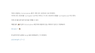 자바스크립트는 Astral planes 를 두 개의 코드 포인트로 나눠 처리한다.
각각의 코드 포인트를 'surrogate half'라고 부르고, 두 코드 포인트의 조합을 'surrogate pair'라고 한다.
아래 코드를 보면 동작 방식을 이해할 수 있다.
예를 들어, !와 같이 Astral plane 레인지에 포함되어 있는 캐릭터가 있다고 가정해보자.
let poo = '!';
한 글자이지만 실제로 length를 조회해보면 2 가 리턴된다.
poo.length; //-> 2
 