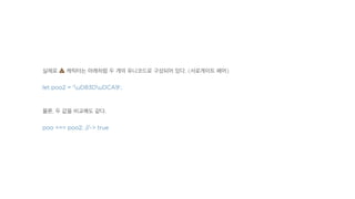 실제로 ! 캐릭터는 아래처럼 두 개의 유니코드로 구성되어 있다. (서로게이트 페어)
let poo2 = 'uD83DuDCA9';
물론, 두 값을 비교해도 같다.
poo === poo2; //-> true
 