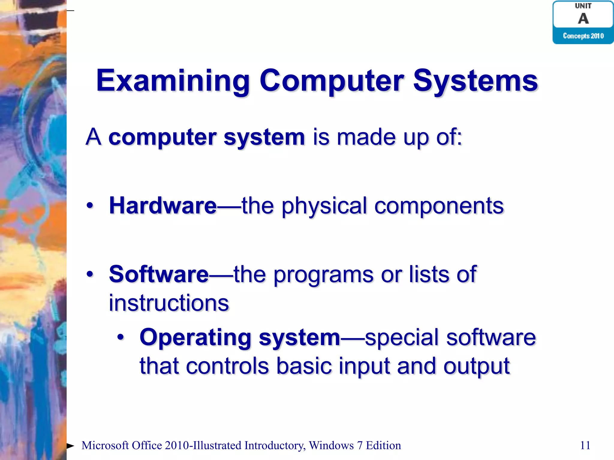 Examining Computer Systems A computer system is made up of: • Hardware—the physical components • Software—the programs or lists of instructions • Operating system—special software that controls basic input and output Microsoft Office 2010-Illustrated Introductory, Windows 7 Edition 11 