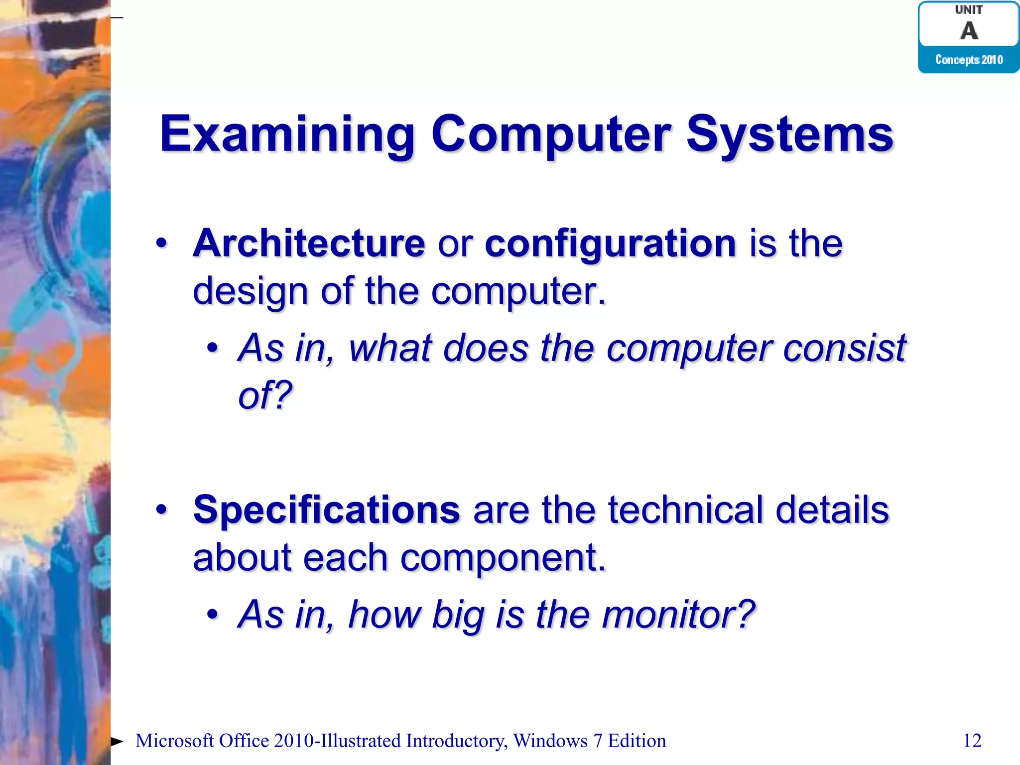 Examining Computer Systems • Architecture or configuration is the design of the computer. • As in, what does the computer consist of? • Specifications are the technical details about each component. • As in, how big is the monitor? Microsoft Office 2010-Illustrated Introductory, Windows 7 Edition 12 