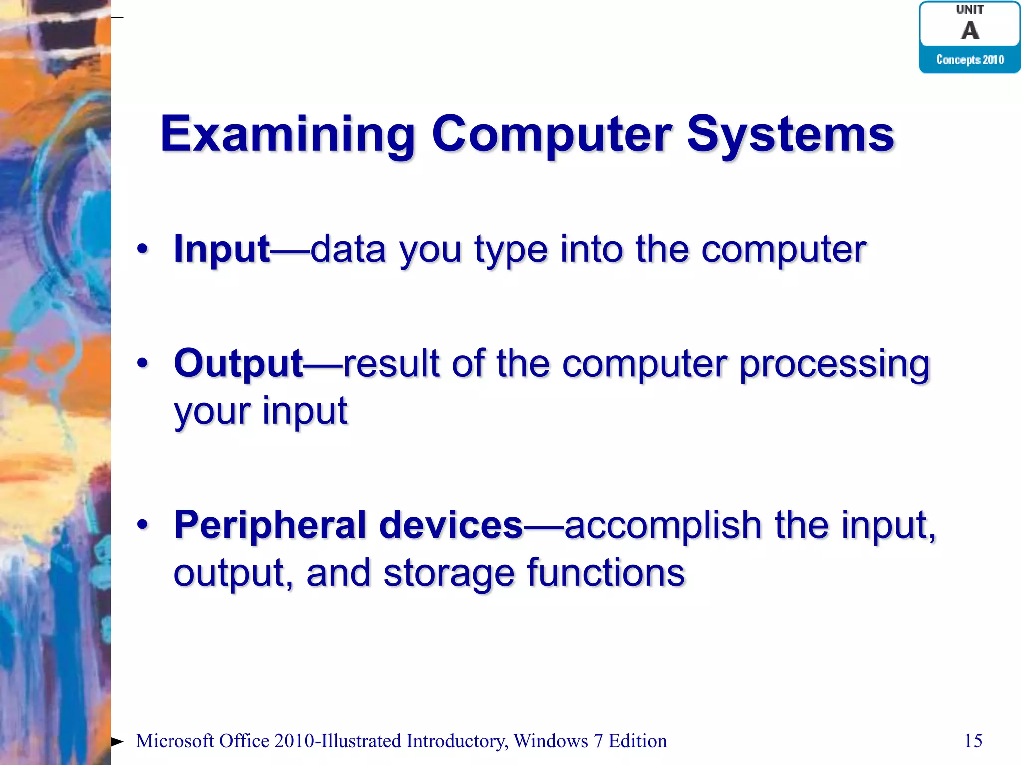 Examining Computer Systems • Input—data you type into the computer • Output—result of the computer processing your input • Peripheral devices—accomplish the input, output, and storage functions Microsoft Office 2010-Illustrated Introductory, Windows 7 Edition 15 