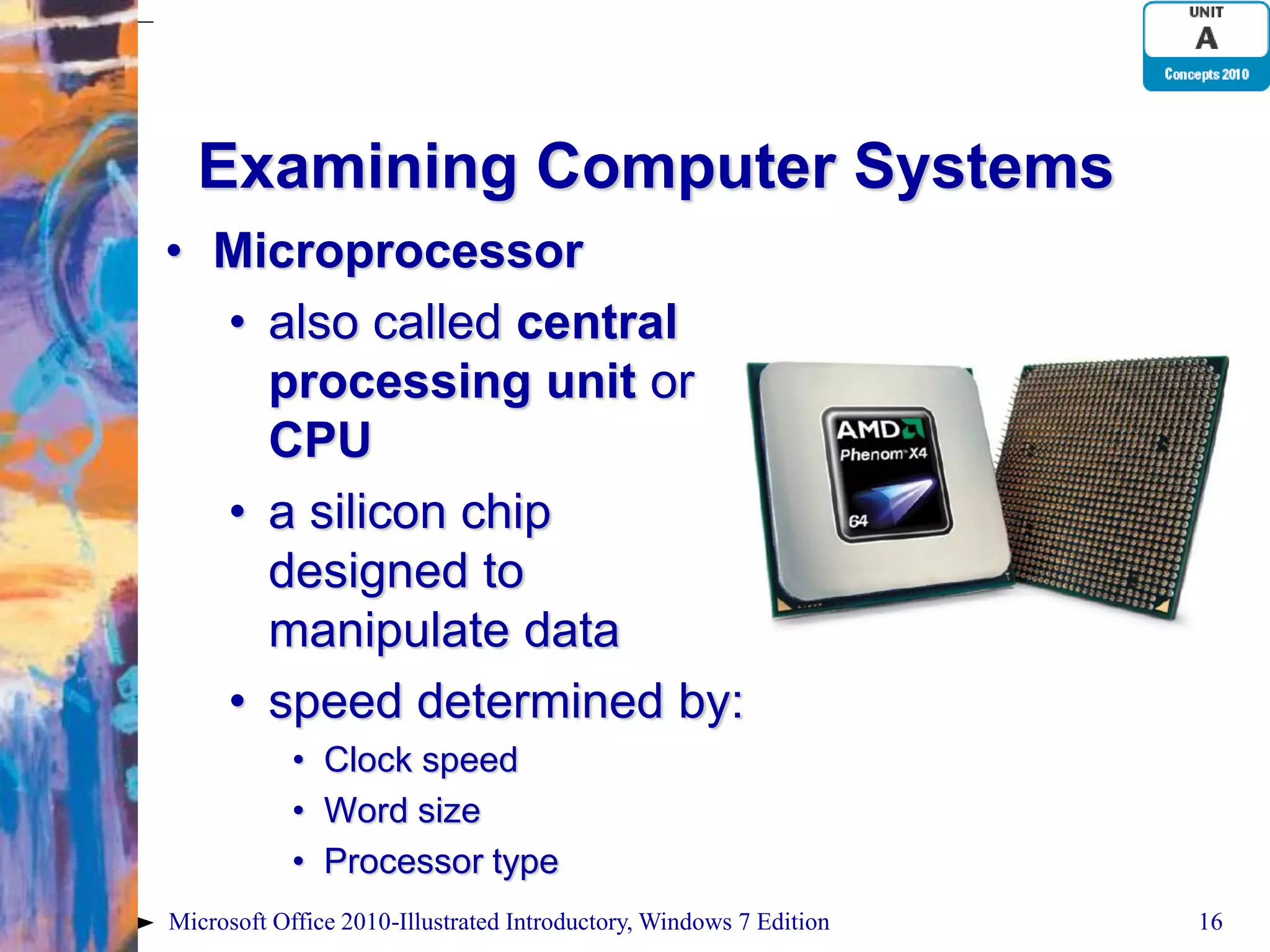Examining Computer Systems • Microprocessor • also called central processing unit or CPU • a silicon chip designed to manipulate data • speed determined by: • Clock speed • Word size • Processor type Microsoft Office 2010-Illustrated Introductory, Windows 7 Edition 16 