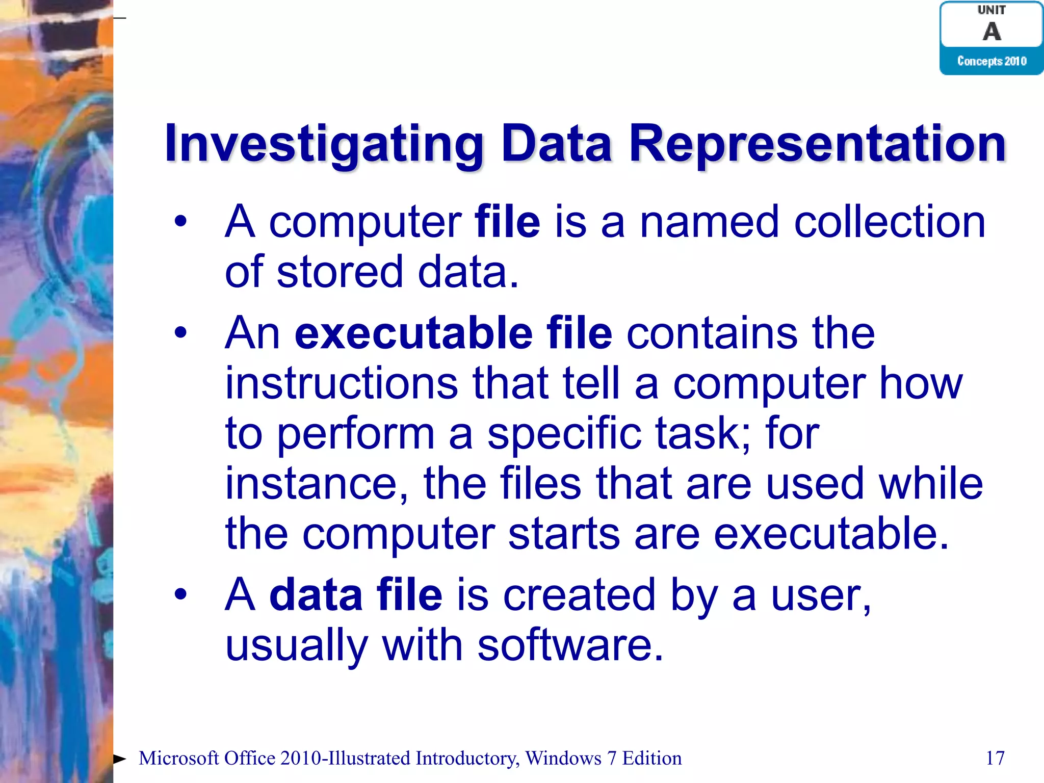 Investigating Data Representation • A computer file is a named collection of stored data. • An executable file contains the instructions that tell a computer how to perform a specific task; for instance, the files that are used while the computer starts are executable. • A data file is created by a user, usually with software. Microsoft Office 2010-Illustrated Introductory, Windows 7 Edition 17 