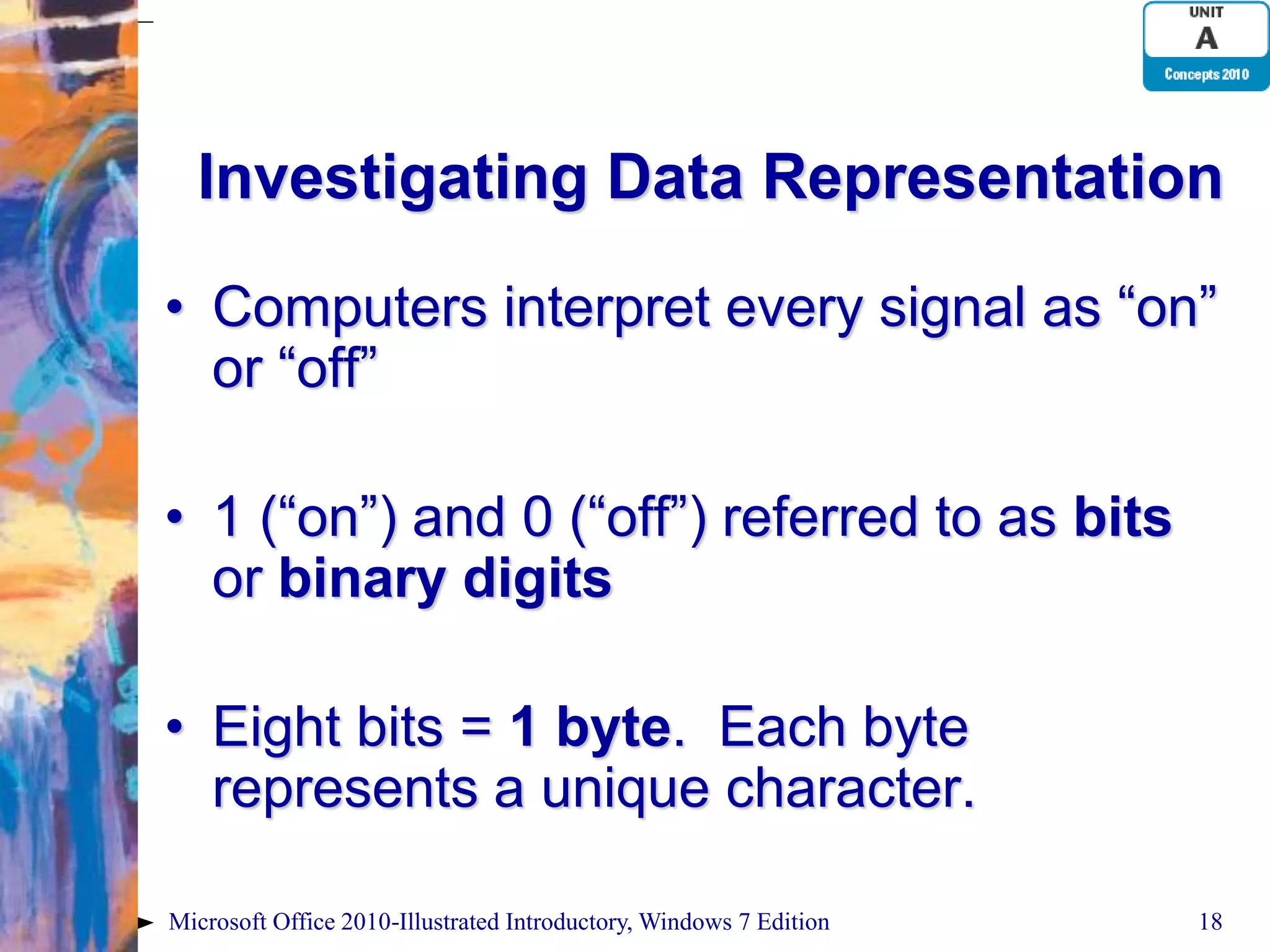 Investigating Data Representation • Computers interpret every signal as “on” or “off” • 1 (“on”) and 0 (“off”) referred to as bits or binary digits • Eight bits = 1 byte. Each byte represents a unique character. Microsoft Office 2010-Illustrated Introductory, Windows 7 Edition 18 