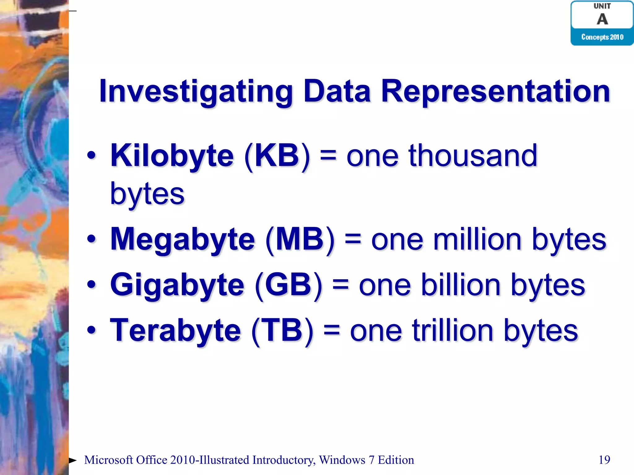 Investigating Data Representation • Kilobyte (KB) = one thousand bytes • Megabyte (MB) = one million bytes • Gigabyte (GB) = one billion bytes • Terabyte (TB) = one trillion bytes Microsoft Office 2010-Illustrated Introductory, Windows 7 Edition 19 