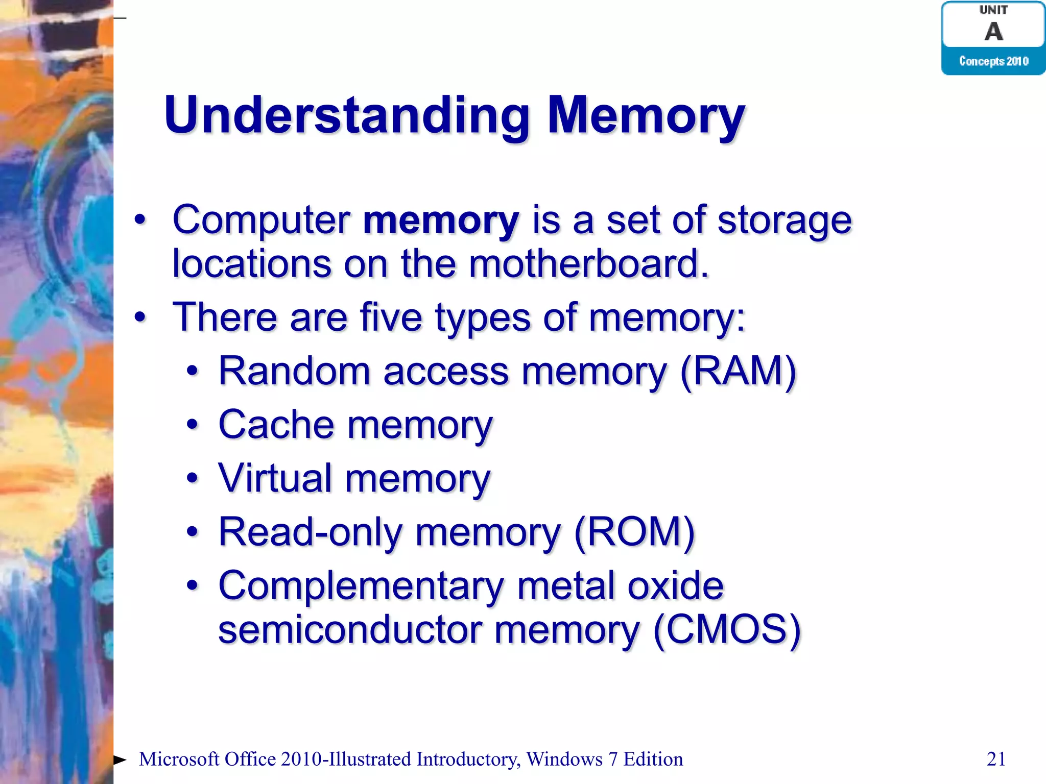 Understanding Memory • Computer memory is a set of storage locations on the motherboard. • There are five types of memory: • Random access memory (RAM) • Cache memory • Virtual memory • Read-only memory (ROM) • Complementary metal oxide semiconductor memory (CMOS) Microsoft Office 2010-Illustrated Introductory, Windows 7 Edition 21 