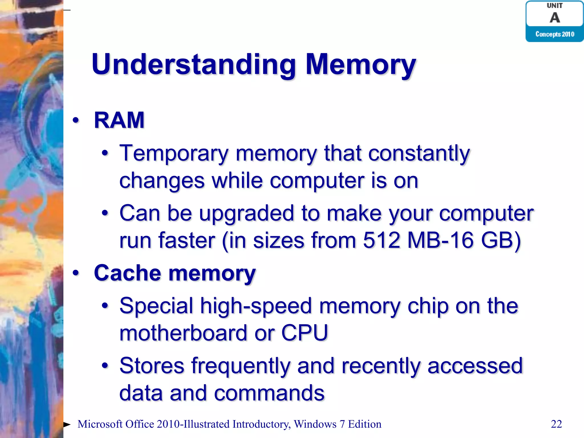 Understanding Memory • RAM • Temporary memory that constantly changes while computer is on • Can be upgraded to make your computer run faster (in sizes from 512 MB-16 GB) • Cache memory • Special high-speed memory chip on the motherboard or CPU • Stores frequently and recently accessed data and commands Microsoft Office 2010-Illustrated Introductory, Windows 7 Edition 22 