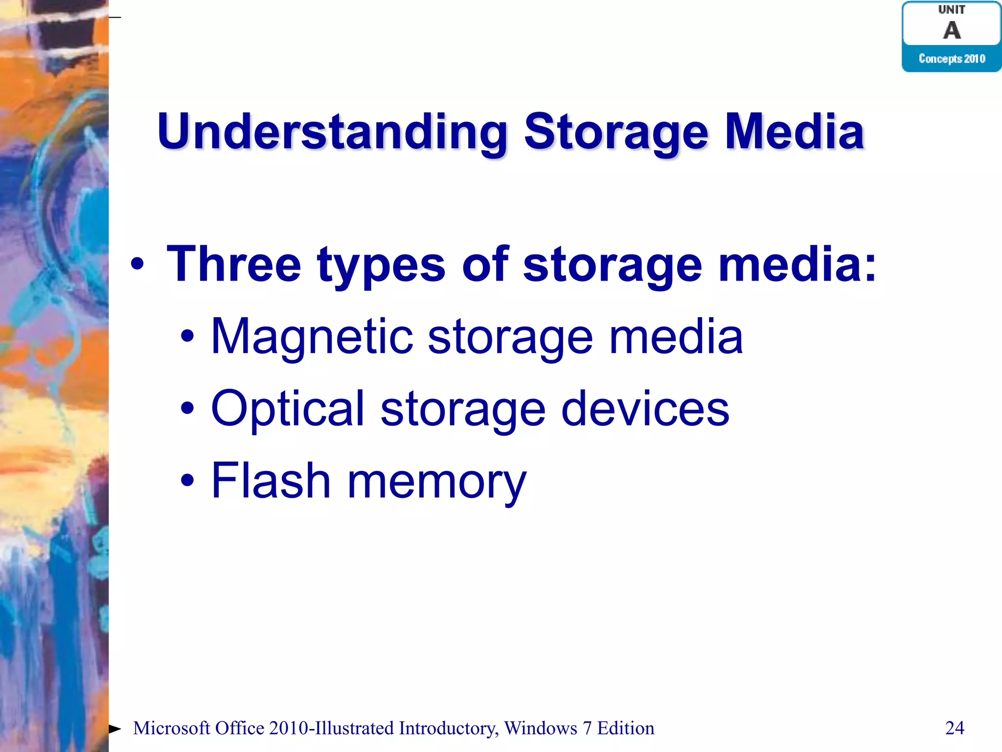 Understanding Storage Media • Three types of storage media: • Magnetic storage media • Optical storage devices • Flash memory Microsoft Office 2010-Illustrated Introductory, Windows 7 Edition 24 