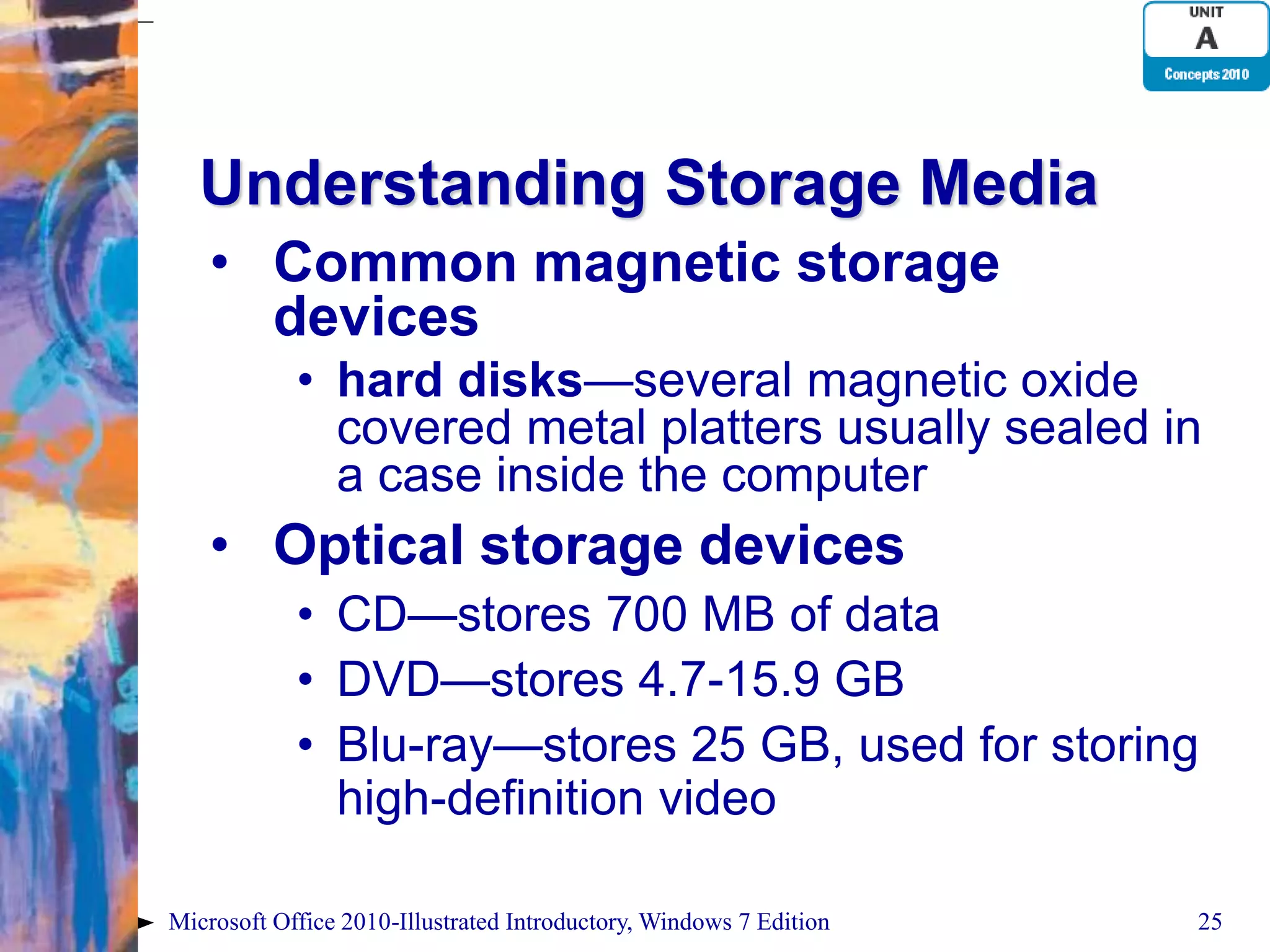 Understanding Storage Media • Common magnetic storage devices • hard disks—several magnetic oxide covered metal platters usually sealed in a case inside the computer • Optical storage devices • CD—stores 700 MB of data • DVD—stores 4.7-15.9 GB • Blu-ray—stores 25 GB, used for storing high-definition video Microsoft Office 2010-Illustrated Introductory, Windows 7 Edition 25 