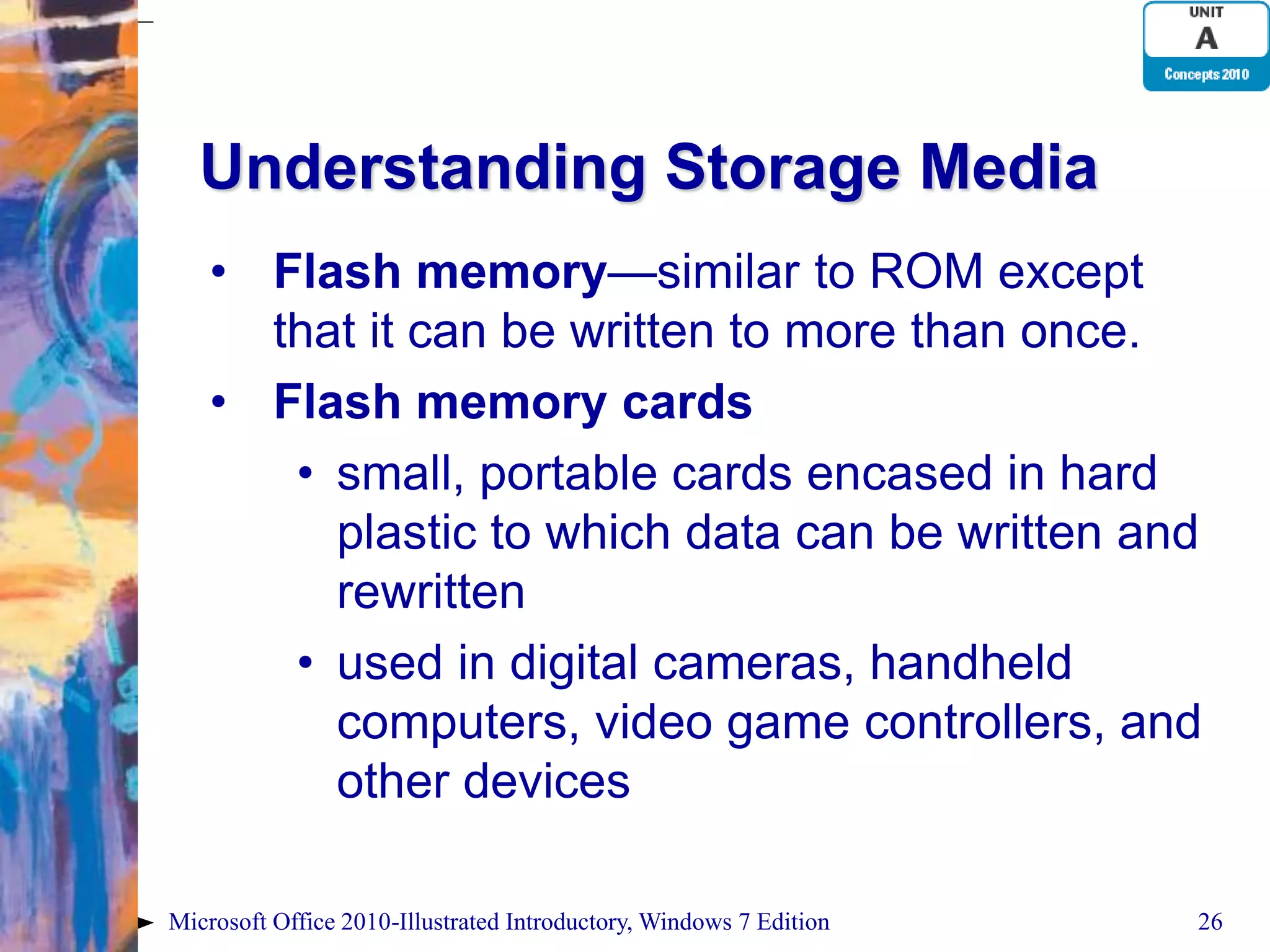 Understanding Storage Media • Flash memory—similar to ROM except that it can be written to more than once. • Flash memory cards • small, portable cards encased in hard plastic to which data can be written and rewritten • used in digital cameras, handheld computers, video game controllers, and other devices Microsoft Office 2010-Illustrated Introductory, Windows 7 Edition 26 