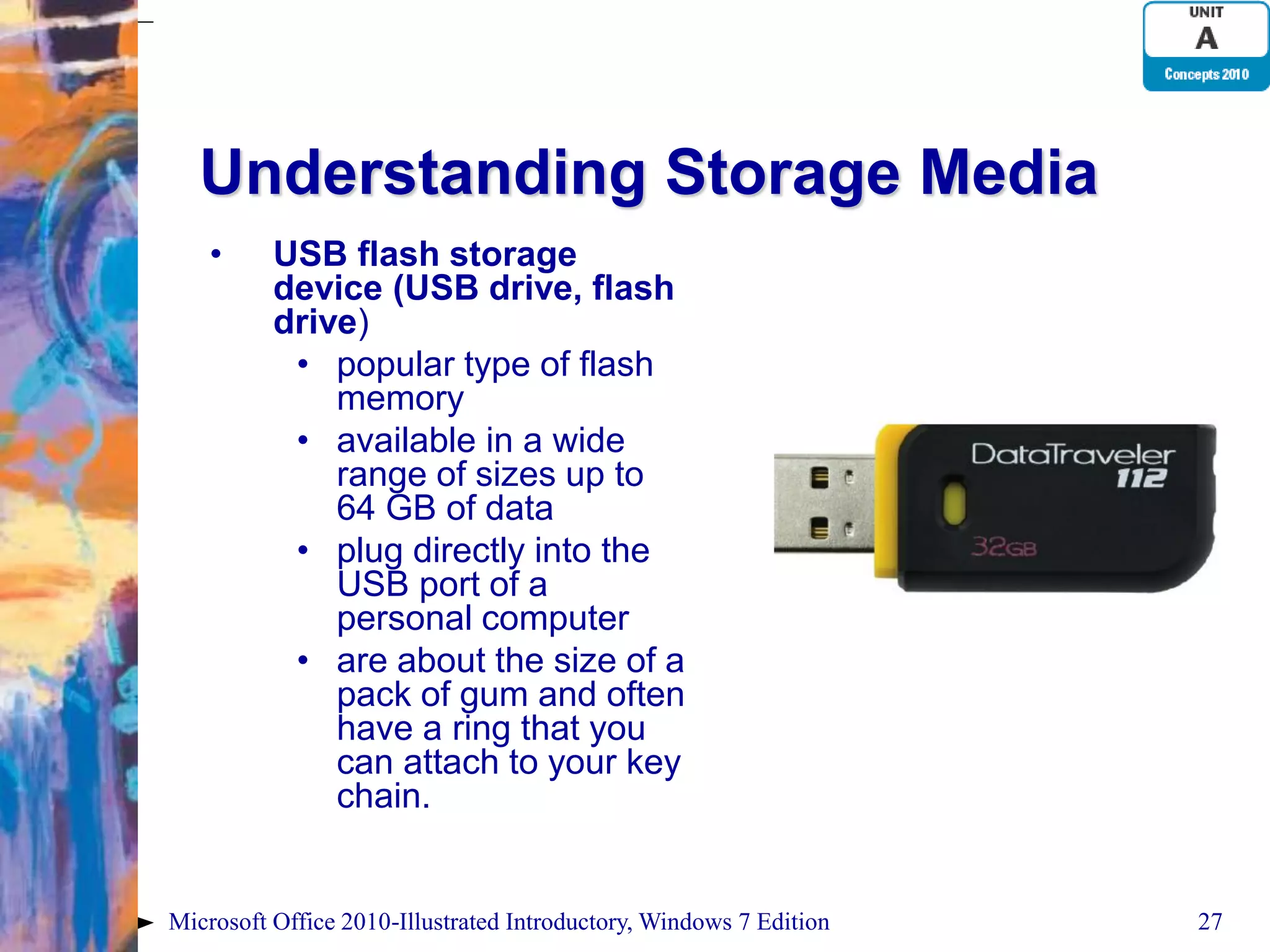 Understanding Storage Media • USB flash storage device (USB drive, flash drive) • popular type of flash memory • available in a wide range of sizes up to 64 GB of data • plug directly into the USB port of a personal computer • are about the size of a pack of gum and often have a ring that you can attach to your key chain. Microsoft Office 2010-Illustrated Introductory, Windows 7 Edition 27 