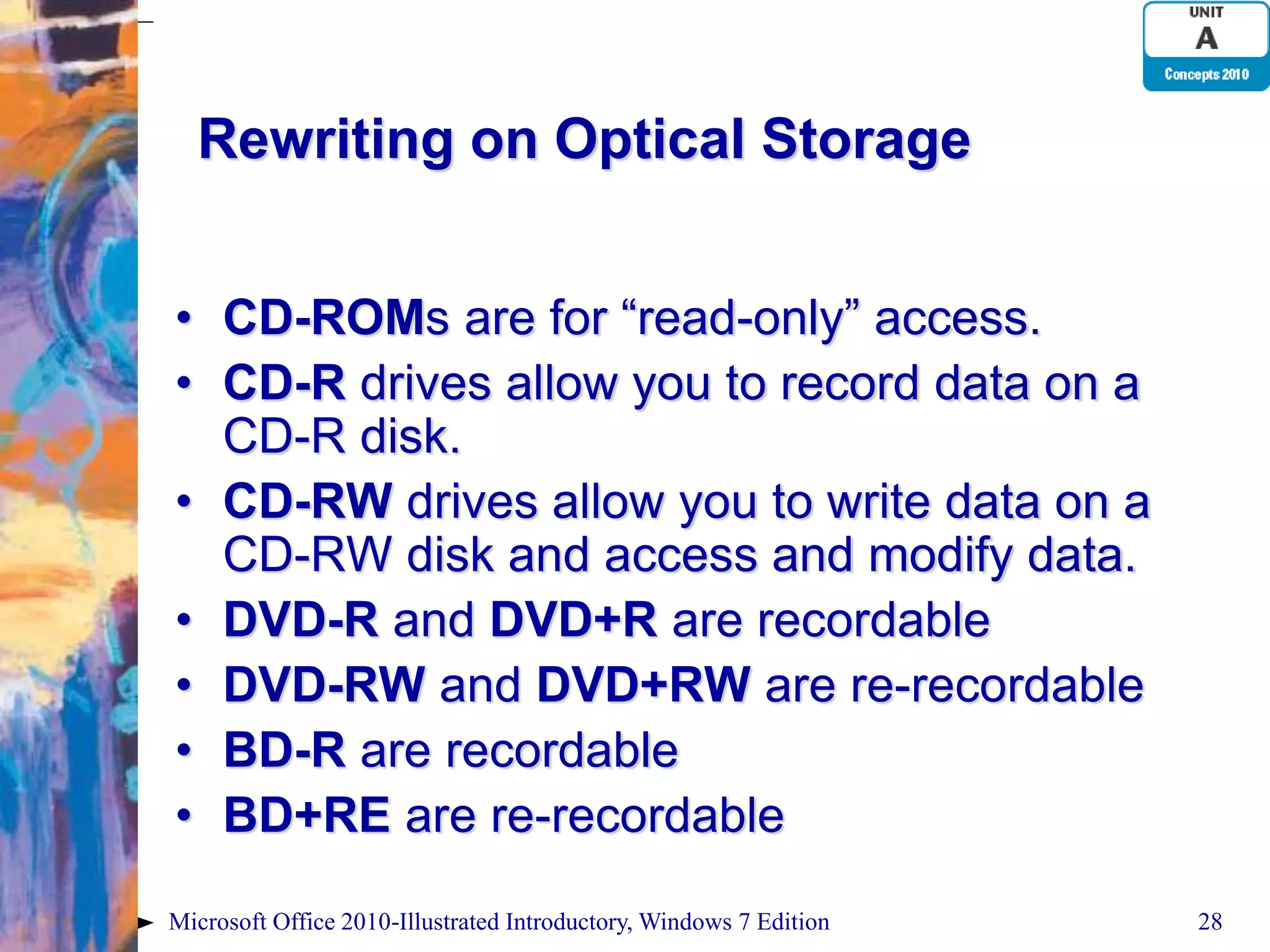 Rewriting on Optical Storage • CD-ROMs are for “read-only” access. • CD-R drives allow you to record data on a CD-R disk. • CD-RW drives allow you to write data on a CD-RW disk and access and modify data. • DVD-R and DVD+R are recordable • DVD-RW and DVD+RW are re-recordable • BD-R are recordable • BD+RE are re-recordable Microsoft Office 2010-Illustrated Introductory, Windows 7 Edition 28 