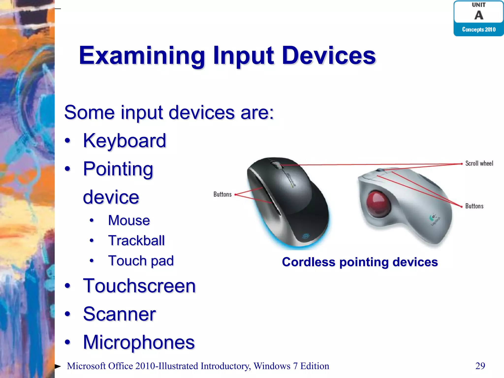 Examining Input Devices Some input devices are: • Keyboard • Pointing device • Mouse • Trackball • Touch pad Cordless pointing devices • Touchscreen • Scanner • Microphones Microsoft Office 2010-Illustrated Introductory, Windows 7 Edition 29 