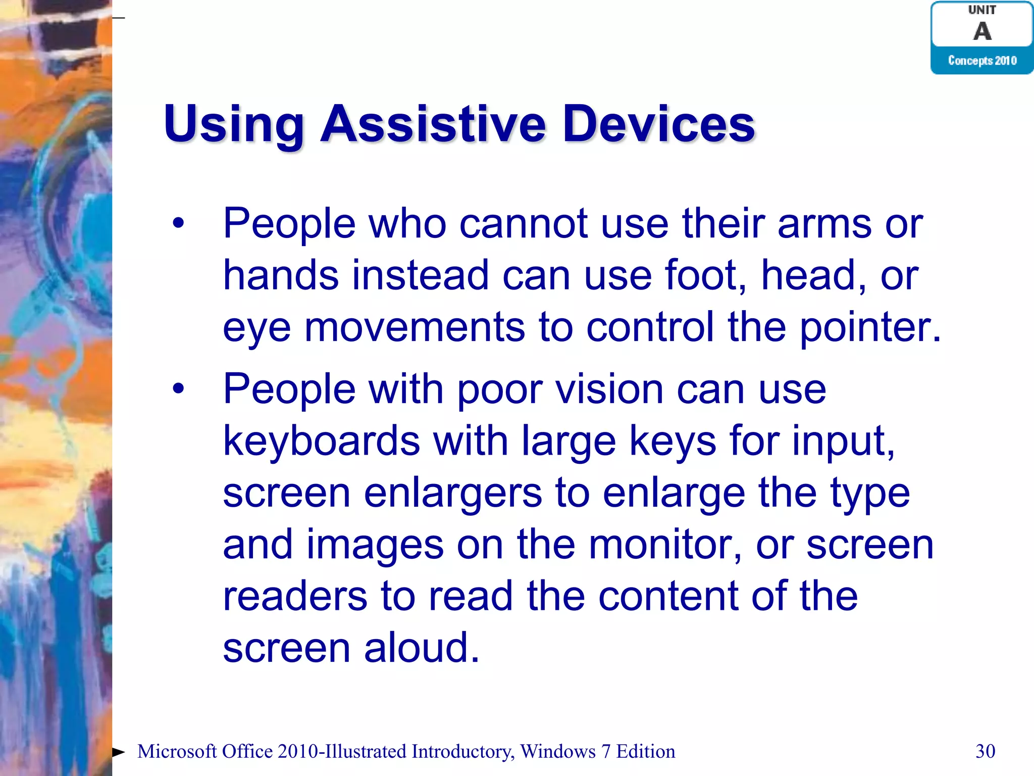 Using Assistive Devices • People who cannot use their arms or hands instead can use foot, head, or eye movements to control the pointer. • People with poor vision can use keyboards with large keys for input, screen enlargers to enlarge the type and images on the monitor, or screen readers to read the content of the screen aloud. Microsoft Office 2010-Illustrated Introductory, Windows 7 Edition 30 