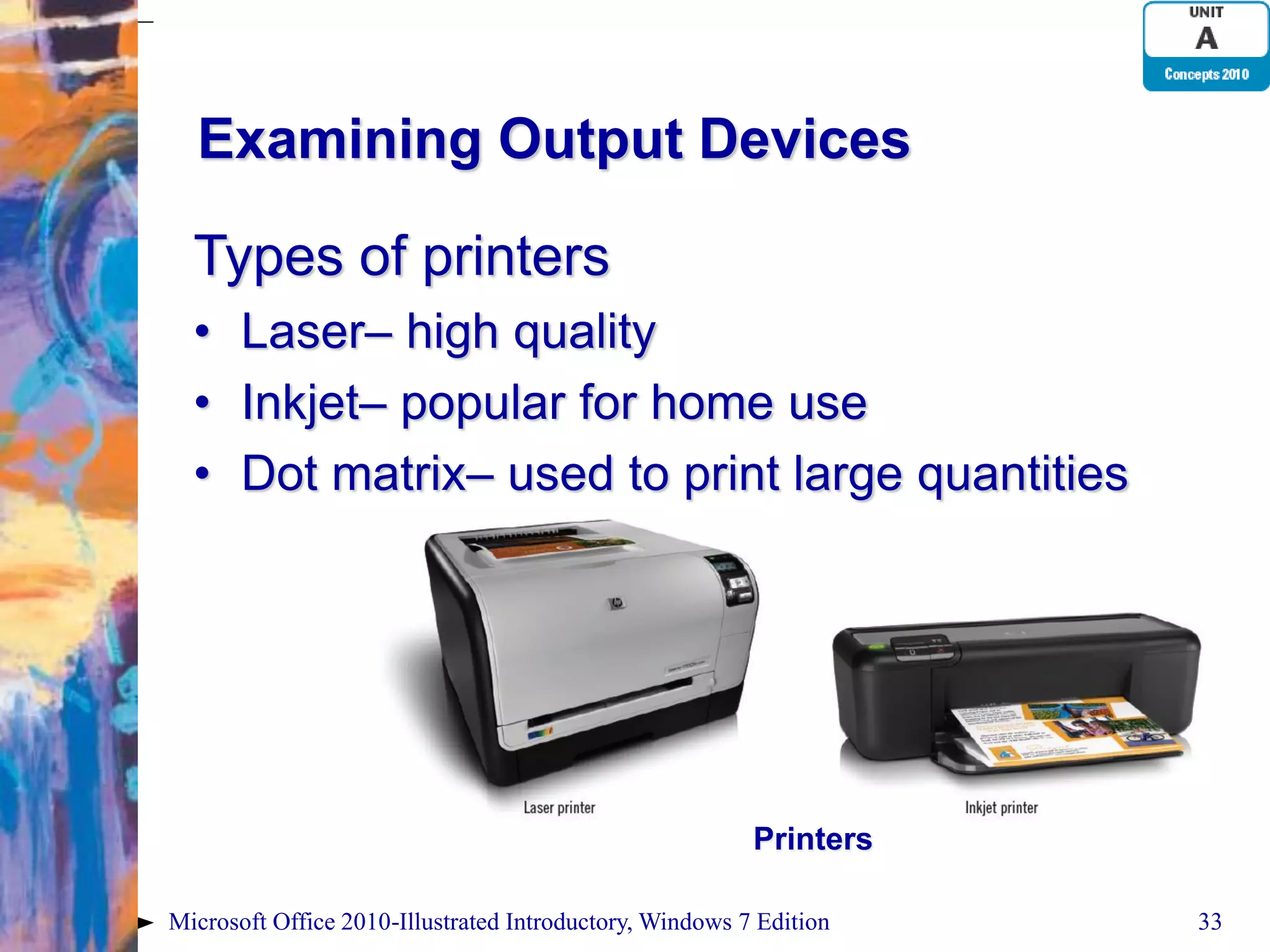 Examining Output Devices Types of printers • Laser– high quality • Inkjet– popular for home use • Dot matrix– used to print large quantities Printers Microsoft Office 2010-Illustrated Introductory, Windows 7 Edition 33 