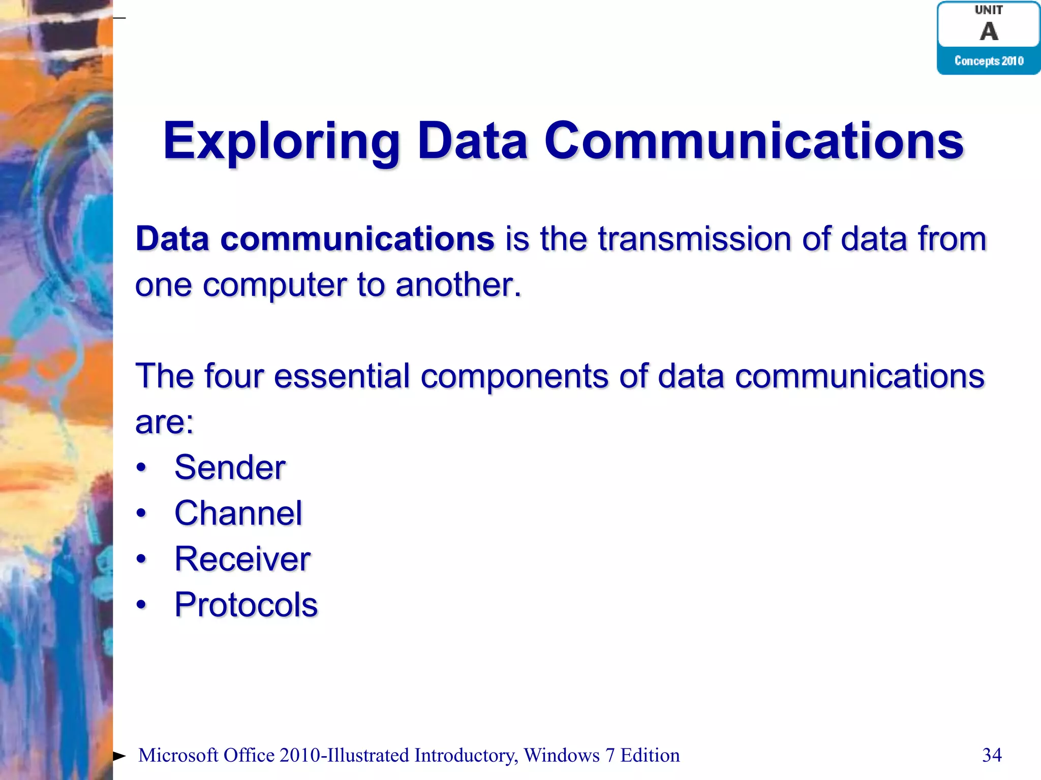 Exploring Data Communications Data communications is the transmission of data from one computer to another. The four essential components of data communications are: • Sender • Channel • Receiver • Protocols Microsoft Office 2010-Illustrated Introductory, Windows 7 Edition 34 